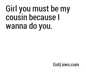 Girl you must be my cousin because I wanna do you.
