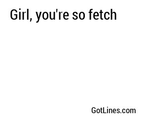 Girl, you're so fetch
