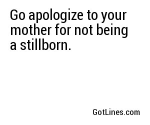Go apologize to your mother for not being a stillborn.