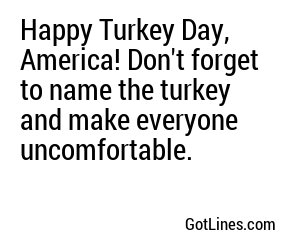 Happy Turkey Day, America! Don't forget to name the turkey and make everyone uncomfortable.
