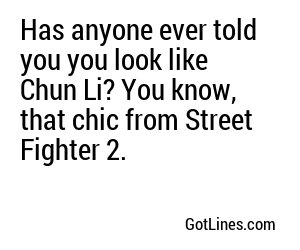 Has anyone ever told you you look like Chun Li? You know, that chic from Street Fighter 2.
