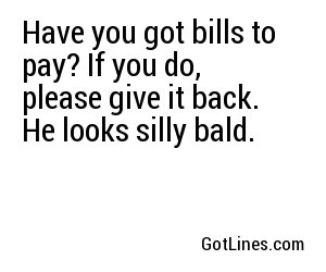 Have you got bills to pay? If you do, please give it back. He looks silly bald.
