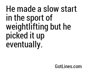 He made a slow start in the sport of weightlifting but he picked it up eventually.
