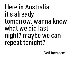 Here in Australia it's already tomorrow, wanna know what we did last night? maybe we can repeat tonight?
