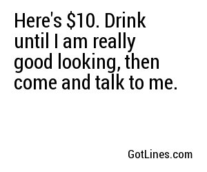 Here's $10. Drink until I am really good looking, then come and talk to me.