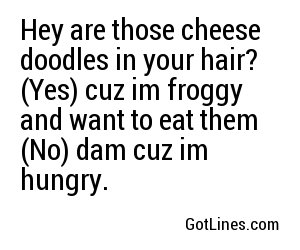Hey are those cheese doodles in your hair? (Yes) cuz im froggy and want to eat them (No) dam cuz im hungry.