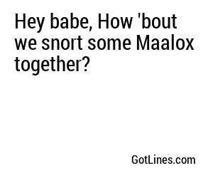 Hey babe, How 'bout we snort some Maalox together?
