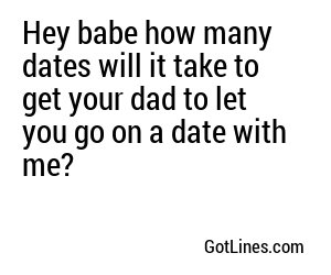 Hey babe how many dates will it take to get your dad to let you go on a date with me?
