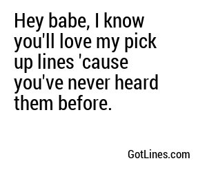Hey babe, I know you'll love my pick up lines 'cause you've never heard them before.
