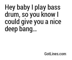 Hey baby I play bass drum, so you know I could give you a nice deep bang…
