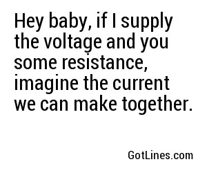 Hey baby, if I supply the voltage and you some resistance, imagine the current we can make together.