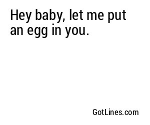 Hey baby, let me put an egg in you.