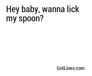 Hey baby, wanna lick my spoon?
