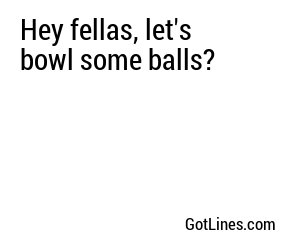 Hey fellas, let's bowl some balls?
