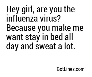 Hey girl, are you the influenza virus? Because you make me want stay in bed all day and sweat a lot.
