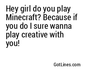 Hey girl do you play Minecraft? Because if you do I sure wanna play creative with you!