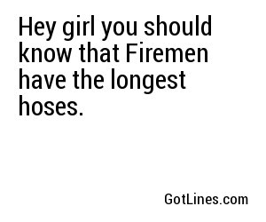 Hey girl you should know that Firemen have the longest hoses.
