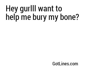 Hey gurlll want to help me bury my bone?
