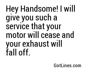 Hey Handsome! I will give you such a service that your motor will cease and your exhaust will fall off.

