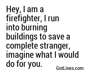 Hey, I am a firefighter, I run into burning buildings to save a complete stranger, imagine what I would do for you.
