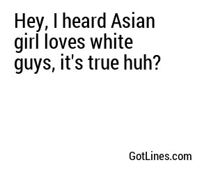 Hey, I heard Asian girl loves white guys, it's true huh?
