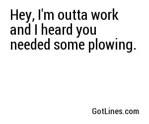 Hey, I'm outta work and I heard you needed some plowing.
