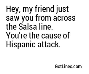 Hey, my friend just saw you from across the Salsa line. You're the cause of Hispanic attack.
