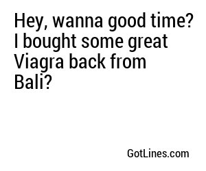 Hey, wanna good time? I bought some great Viagra back from Bali?
