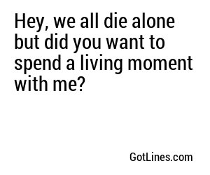 Hey, we all die alone but did you want to spend a living moment with me?
