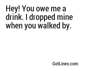 Hey! You owe me a drink. I dropped mine when you walked by.

