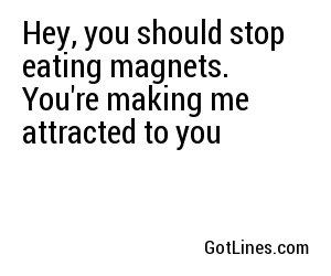 Hey, you should stop eating magnets. You're making me attracted to you
