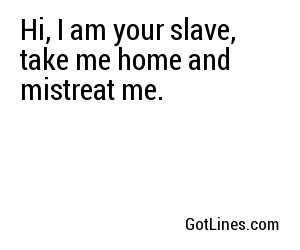 Hi, I am your slave, take me home and mistreat me.