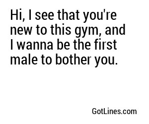 Hi, I see that you're new to this gym, and I wanna be the first male to bother you.
