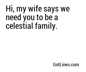Hi, my wife says we need you to be a celestial family.

