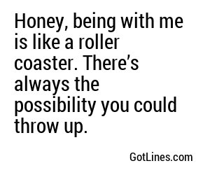 Honey, being with me is like a roller coaster. There’s always the possibility you could throw up.
