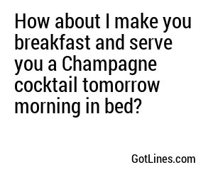 How about I make you breakfast and serve you a Champagne cocktail tomorrow morning in bed?
