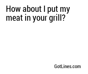 How about I put my meat in your grill?
