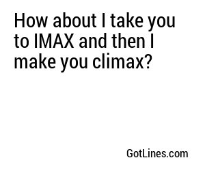 How about I take you to IMAX and then I make you climax?
