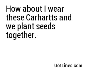 How about I wear these Carhartts and we plant seeds together.
