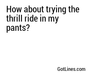 How about trying the thrill ride in my pants?
