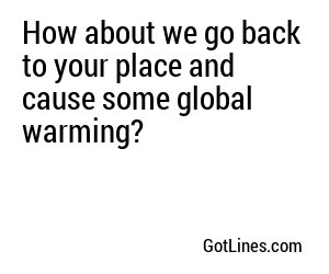 How about we go back to your place and cause some global warming?
