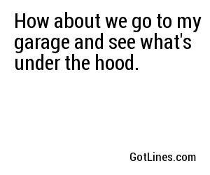 How about we go to my garage and see what's under the hood.
