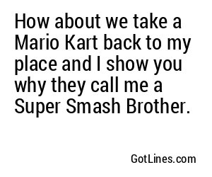 How about we take a Mario Kart back to my place and I show you why they call me a Super Smash Brother.