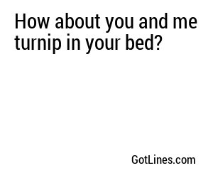 How about you and me turnip in your bed?
