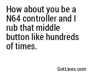 How about you be a N64 controller and I rub that middle button like hundreds of times.