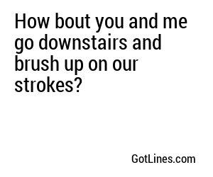 How bout you and me go downstairs and brush up on our strokes?
