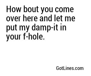 How bout you come over here and let me put my damp-it in your f-hole.
