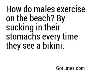 How do males exercise on the beach? By sucking in their stomachs every time they see a bikini. 