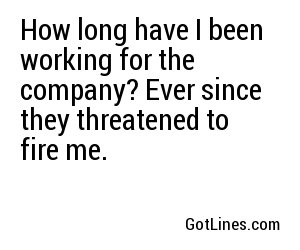 How long have I been working for the company? Ever since they threatened to fire me.