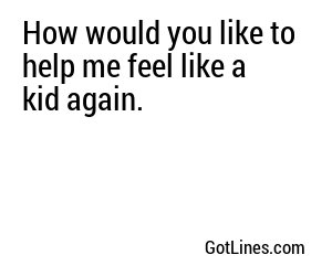 How would you like to help me feel like a kid again.
